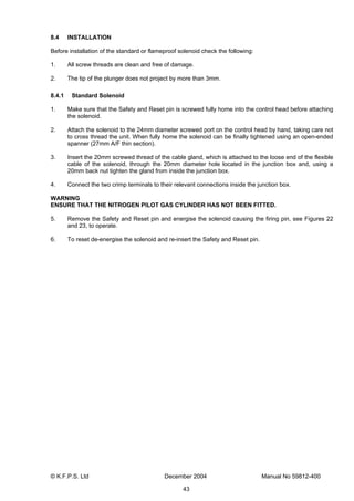 © K.F.P.S. Ltd December 2004 Manual No 59812-400
43
8.4 INSTALLATION
Before installation of the standard or flameproof solenoid check the following:
1. All screw threads are clean and free of damage.
2. The tip of the plunger does not project by more than 3mm.
8.4.1 Standard Solenoid
1. Make sure that the Safety and Reset pin is screwed fully home into the control head before attaching
the solenoid.
2. Attach the solenoid to the 24mm diameter screwed port on the control head by hand, taking care not
to cross thread the unit. When fully home the solenoid can be finally tightened using an open-ended
spanner (27mm A/F thin section).
3. Insert the 20mm screwed thread of the cable gland, which is attached to the loose end of the flexible
cable of the solenoid, through the 20mm diameter hole located in the junction box and, using a
20mm back nut tighten the gland from inside the junction box.
4. Connect the two crimp terminals to their relevant connections inside the junction box.
WARNING
ENSURE THAT THE NITROGEN PILOT GAS CYLINDER HAS NOT BEEN FITTED.
5. Remove the Safety and Reset pin and energise the solenoid causing the firing pin, see Figures 22
and 23, to operate.
6. To reset de-energise the solenoid and re-insert the Safety and Reset pin.
 