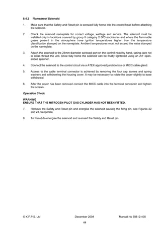 © K.F.P.S. Ltd December 2004 Manual No 59812-400
44
8.4.2 Flameproof Solenoid
1. Make sure that the Safety and Reset pin is screwed fully home into the control head before attaching
the solenoid.
2. Check the solenoid nameplate for correct voltage, wattage and service. The solenoid must be
installed only in locations covered by group II category 2 G/D enclosures and where the flammable
gases present in the atmosphere have ignition temperatures higher than the temperature
classification stamped on the nameplate. Ambient temperatures must not exceed the value stamped
on the nameplate.
3. Attach the solenoid to the 24mm diameter screwed port on the control head by hand, taking care not
to cross thread the unit. Once fully home the solenoid can be finally tightened using an A/F open-
ended spanner.
4. Connect the solenoid to the control circuit via a ATEX approved junction box or MICC cable gland.
5. Access to the cable terminal connector is achieved by removing the four cap screws and spring
washers and withdrawing the housing cover. It may be necessary to rotate the cover slightly to ease
withdrawal.
6. After the cover has been removed connect the MICC cable into the terminal connector and tighten
the screws.
Operation Check
WARNING
ENSURE THAT THE NITROGEN PILOT GAS CYLINDER HAS NOT BEEN FITTED.
7. Remove the Safety and Reset pin and energise the solenoid causing the firing pin, see Figures 22
and 23, to operate.
8. To Reset de-energise the solenoid and re-insert the Safety and Reset pin.
 