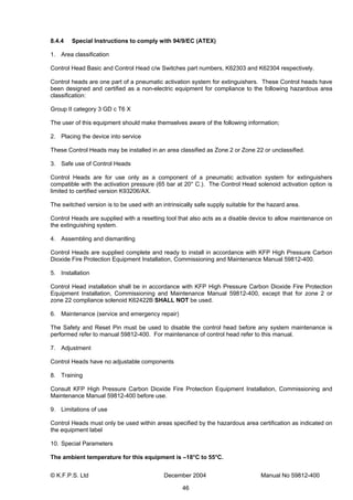 © K.F.P.S. Ltd December 2004 Manual No 59812-400
46
8.4.4 Special Instructions to comply with 94/9/EC (ATEX)
1. Area classification
Control Head Basic and Control Head c/w Switches part numbers, K62303 and K62304 respectively.
Control heads are one part of a pneumatic activation system for extinguishers. These Control heads have
been designed and certified as a non-electric equipment for compliance to the following hazardous area
classification:
Group II category 3 GD c T6 X
The user of this equipment should make themselves aware of the following information;
2. Placing the device into service
These Control Heads may be installed in an area classified as Zone 2 or Zone 22 or unclassified.
3. Safe use of Control Heads
Control Heads are for use only as a component of a pneumatic activation system for extinguishers
compatible with the activation pressure (65 bar at 20° C.). The Control Head solenoid activation option is
limited to certified version K93206/AX.
The switched version is to be used with an intrinsically safe supply suitable for the hazard area.
Control Heads are supplied with a resetting tool that also acts as a disable device to allow maintenance on
the extinguishing system.
4. Assembling and dismantling
Control Heads are supplied complete and ready to install in accordance with KFP High Pressure Carbon
Dioxide Fire Protection Equipment Installation, Commissioning and Maintenance Manual 59812-400.
5. Installation
Control Head installation shall be in accordance with KFP High Pressure Carbon Dioxide Fire Protection
Equipment Installation, Commissioning and Maintenance Manual 59812-400, except that for zone 2 or
zone 22 compliance solenoid K62422B SHALL NOT be used.
6. Maintenance (service and emergency repair)
The Safety and Reset Pin must be used to disable the control head before any system maintenance is
performed refer to manual 59812-400. For maintenance of control head refer to this manual.
7. Adjustment
Control Heads have no adjustable components
8. Training
Consult KFP High Pressure Carbon Dioxide Fire Protection Equipment Installation, Commissioning and
Maintenance Manual 59812-400 before use.
9. Limitations of use
Control Heads must only be used within areas specified by the hazardous area certification as indicated on
the equipment label
10. Special Parameters
The ambient temperature for this equipment is –18°C to 55°C.
 