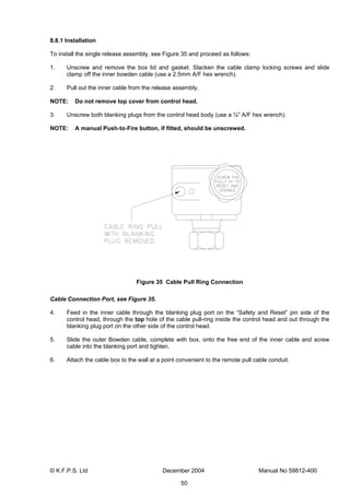 © K.F.P.S. Ltd December 2004 Manual No 59812-400
50
8.8.1 Installation
To install the single release assembly, see Figure 35 and proceed as follows:
1. Unscrew and remove the box lid and gasket. Slacken the cable clamp locking screws and slide
clamp off the inner bowden cable (use a 2.5mm A/F hex wrench).
2. Pull out the inner cable from the release assembly.
NOTE: Do not remove top cover from control head.
3. Unscrew both blanking plugs from the control head body (use a ¼” A/F hex wrench).
NOTE: A manual Push-to-Fire button, if fitted, should be unscrewed.
Figure 35 Cable Pull Ring Connection
Cable Connection Port, see Figure 35.
4. Feed in the inner cable through the blanking plug port on the “Safety and Reset” pin side of the
control head, through the top hole of the cable pull-ring inside the control head and out through the
blanking plug port on the other side of the control head.
5. Slide the outer Bowden cable, complete with box, onto the free end of the inner cable and screw
cable into the blanking port and tighten.
6. Attach the cable box to the wall at a point convenient to the remote pull cable conduit.
 