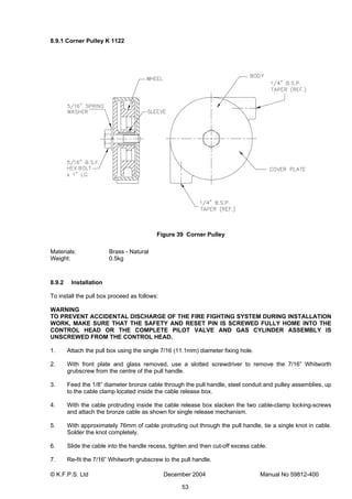 © K.F.P.S. Ltd December 2004 Manual No 59812-400
53
8.9.1 Corner Pulley K 1122
Figure 39 Corner Pulley
Materials: Brass - Natural
Weight: 0.5kg
8.9.2 Installation
To install the pull box proceed as follows:
WARNING
TO PREVENT ACCIDENTAL DISCHARGE OF THE FIRE FIGHTING SYSTEM DURING INSTALLATION
WORK, MAKE SURE THAT THE SAFETY AND RESET PIN IS SCREWED FULLY HOME INTO THE
CONTROL HEAD OR THE COMPLETE PILOT VALVE AND GAS CYLINDER ASSEMBLY IS
UNSCREWED FROM THE CONTROL HEAD.
1. Attach the pull box using the single 7/16 (11.1mm) diameter fixing hole.
2. With front plate and glass removed, use a slotted screwdriver to remove the 7/16” Whitworth
grubscrew from the centre of the pull handle.
3. Feed the 1/8” diameter bronze cable through the pull handle, steel conduit and pulley assemblies, up
to the cable clamp located inside the cable release box.
4. With the cable protruding inside the cable release box slacken the two cable-clamp locking-screws
and attach the bronze cable as shown for single release mechanism.
5. With approximately 76mm of cable protruding out through the pull handle, tie a single knot in cable.
Solder the knot completely.
6. Slide the cable into the handle recess, tighten and then cut-off excess cable.
7. Re-fit the 7/16” Whitworth grubscrew to the pull handle.
 