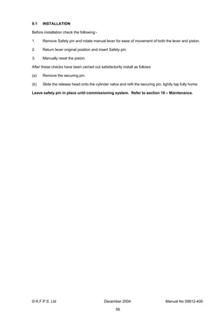 © K.F.P.S. Ltd December 2004 Manual No 59812-400
56
9.1 INSTALLATION
Before installation check the following:-
1. Remove Safety pin and rotate manual lever for ease of movement of both the lever and piston.
2. Return lever original position and insert Safety pin.
3. Manually reset the piston.
After these checks have been carried out satisfactorily install as follows:
(a) Remove the securing pin.
(b) Slide the release head onto the cylinder valve and refit the securing pin, lightly tap fully home.
Leave safety pin in place until commissioning system. Refer to section 19 – Maintenance.
 