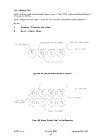 © K.F.P.S. Ltd December 2004 Manual No 59812-400
61
10.3 INSTALLATION
Install the correct length pilot gas flexible loops as shown in Figure 44 for single row cylinders or Figure 45
for double row cylinders.
Install a pilot gas vent, see Figure 42, in the last open port of the pressure/lever actuator, Figure 40.
NOTES:
1. Do not use PTFE or other pipe sealant.
2. Do not overtighten fittings.
Figure 44 Single Cylinder Row Pilot Gas Operation
Figure 45 Double Cylinder Row Pilot Gas Operation
 