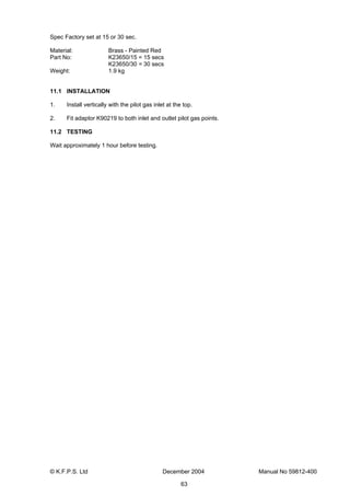 © K.F.P.S. Ltd December 2004 Manual No 59812-400
63
Spec Factory set at 15 or 30 sec.
Material: Brass - Painted Red
Part No: K23650/15 = 15 secs
K23650/30 = 30 secs
Weight: 1.9 kg
11.1 INSTALLATION
1. Install vertically with the pilot gas inlet at the top.
2. Fit adaptor K90219 to both inlet and outlet pilot gas points.
11.2 TESTING
Wait approximately 1 hour before testing.
 