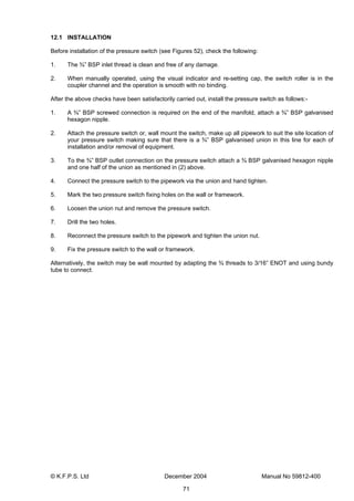 © K.F.P.S. Ltd December 2004 Manual No 59812-400
71
12.1 INSTALLATION
Before installation of the pressure switch (see Figures 52), check the following:
1. The ¾” BSP inlet thread is clean and free of any damage.
2. When manually operated, using the visual indicator and re-setting cap, the switch roller is in the
coupler channel and the operation is smooth with no binding.
After the above checks have been satisfactorily carried out, install the pressure switch as follows:-
1. A ¾” BSP screwed connection is required on the end of the manifold, attach a ¾” BSP galvanised
hexagon nipple.
2. Attach the pressure switch or, wall mount the switch, make up all pipework to suit the site location of
your pressure switch making sure that there is a ¾” BSP galvanised union in this line for each of
installation and/or removal of equipment.
3. To the ¾” BSP outlet connection on the pressure switch attach a ¾ BSP galvanised hexagon nipple
and one half of the union as mentioned in (2) above.
4. Connect the pressure switch to the pipework via the union and hand tighten.
5. Mark the two pressure switch fixing holes on the wall or framework.
6. Loosen the union nut and remove the pressure switch.
7. Drill the two holes.
8. Reconnect the pressure switch to the pipework and tighten the union nut.
9. Fix the pressure switch to the wall or framework.
Alternatively, the switch may be wall mounted by adapting the ¾ threads to 3/16” ENOT and using bundy
tube to connect.
 