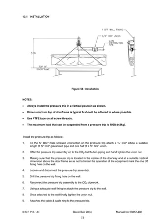 © K.F.P.S. Ltd December 2004 Manual No 59812-400
73
13.1 INSTALLATION
Figure 54 Installation
NOTES:
• Always install the pressure trip in a vertical position as shown.
• Dimension from top of doorframe is typical & should be adhered to where possible.
• Use PTFE tape on all screw threads.
• The maximum load that can be suspended from a pressure trip is 100lb (45kg).
Install the pressure trip as follows:-
1. To the ¾” BSP male screwed connection on the pressure trip attach a ¾” BSP elbow a suitable
length of ¾” BSP galvanised pipe and one half of a ¾” BSP union.
2. Offer the pressure trip assembly up to the CO2 distribution piping and hand tighten the union nut.
3. Making sure that the pressure trip is located in the centre of the doorway and at a suitable vertical
dimension above the door frame so as not to hinder the operation of the equipment mark the one off
fixing hole on the wall.
4. Loosen and disconnect the pressure trip assembly.
5. Drill the pressure trip fixing hole on the wall.
6. Reconnect the pressure trip assembly to the CO2 pipework.
7. Using a adequate wall fixing to attach the pressure trip to the wall.
8. Once attached to the wall finally tighten the union nut.
9. Attached the cable & cable ring to the pressure trip.
 