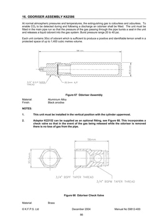 © K.F.P.S. Ltd December 2004 Manual No 59812-400
86
16. ODORISER ASSEMBLY K62586
At normal atmospheric pressures and temperatures, the extinguishing gas is colourless and odourless. To
enable CO2 to be detected during and following a discharge an odoriser shall be fitted. The unit must be
fitted in the main pipe run so that the pressure of the gas passing through the pipe bursts a seal in the unit
and releases a liquid odorant into the gas system. Burst pressure range 20 to 40 psi.
Each unit contains 30cc of odorant which is sufficient to produce a positive and identifiable lemon smell in a
protected space of up to 1,400 cubic metres volume.
Figure 67 Odoriser Assembly
Material: Aluminium Alloy
Finish: Black anodise
NOTES:
1. This unit must be installed in the vertical position with the cylinder uppermost.
2. Adaptor K22152 can be supplied as an optional fitting, see Figure 68. This incorporates a
check valve so that in the event of the gas being released while the odoriser is removed
there is no loss of gas from the pipe.
Figure 68 Odoriser Check Valve
Material: Brass
 