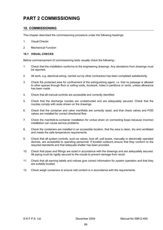 © K.F.P.S. Ltd December 2004 Manual No 59812-400
89
PART 2 COMMISSIONING
18. COMMISSIONING
This chapter described the commissioning procedure under the following headings:
1. Visual Checks
2. Mechanical Function
18.1 VISUAL CHECKS
Before commencement of commissioning tests visually check the following:-
1. Check that the installation conforms to the engineering drawings. Any deviations from drawings must
be reported.
2. All work, e.g. electrical wiring, carried out by other contractors has been completed satisfactorily.
3. Check the protected area for confinement of the extinguishing agent, i.e. that no passage is allowed
to other spaces through floor or ceiling voids, ductwork, holes in partitions or vents, unless allowance
has been made.
4. Check that all manual controls are accessible and correctly identified.
5. Check that the discharge nozzles are unobstructed and are adequately secured. Check that the
nozzles comply with sizes shown on the drawings.
6. Check that the container and valve manifolds are correctly sized, and that check valves and POD
valves are installed for correct directional flow.
7. Check the manifold-to-container installation for undue strain on connecting loops because incorrect
installation can cause service problems.
8. Check the containers are installed in an accessible location, that the area is clean, dry and ventilated
and meets the safe temperature requirements.
9. Check that all system controls, such as valves, lock off, pull boxes, manually or electrically operated
devices, are accessible to operating personnel. If located outdoors ensure that they conform to the
required standards and that adequate shelter has been provided.
10. Check that pipes and fittings are sized in accordance with the drawings and are adequately secured.
All piping must be rigidly secured to the nozzle to prevent damage from recoil.
11. Check that all warning labels and notices give correct information for system operation and that they
are suitably located.
12. Check weigh containers to ensure nett content is in accordance with the requirements.
 