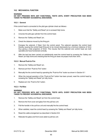 © K.F.P.S. Ltd December 2004 Manual No 59812-400
90
18.2 MECHANICAL FUNCTION
WARNING
DO NOT PROCEED WITH ANY FUNCTIONAL TESTS UNTIL EVERY PRECAUTION HAS BEEN
TAKEN TO PREVENT ACCIDENTAL DISCHARGE.
18.2.1 General
If the control head is connected to the pilot gas cylinder check as follows:-
1. Make sure that the “Safety and Reset” pin is screwed fully home.
2. Unscrew the pilot gas cylinder from the control head.
3. Remove the “Safety and Reset” pin.
4. Check the distance moved by the firing pin.
5. Energise the solenoid, if fitted, from the control panel. The solenoid operates the control head
thereby causing the control head firing pin to be moved downwards by a minimum distance of 3mm
thus giving a total projection of 6mm. This insures that the solenoid and control head are both
operable and have functioned correctly.
6. After the test has been carried out satisfactorily reset the control head by screwing the “Safety and
Reset” pin fully home and checking that the firing pin does not project more than 3mm.
18.2.2 Manual Push-to Fire
1. Remove the “Safety and Reset” pin.
2. Remove pin from “Push-to Fire” button
3. Manually fire the control head by operating the “Push-to-Fire” button as shown in Section 8.1
4. When the manual operation of the “Push-to-Fire” button has been proved, reset the control head by
screwing the “Safety and Reset” pin fully home.
5. Replace pin into “Push-to fire” button.
18.2.3 Pull Box
WARNING
DO NOT PROCEED WITH ANY FUNCTIONAL TESTS UNTIL EVERY PRECAUTION HAS BEEN
TAKEN TO PREVENT ACCIDENTAL DISCHARGE.
1. Remove the “Safety and Reset” pin from the control head.
2. Remove the front cover and glass from the pull box unit.
3. Pull the handle in the pull box unit and manually fire the control head.
4. When satisfied, reset the control head by screwing the “Safety and Reset” pin fully home.
5. Reset the cable arrangement as described in Section 8.8.
6. Relocate the glass and front cover plate to pull box unit.
 