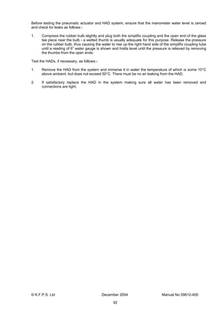 © K.F.P.S. Ltd December 2004 Manual No 59812-400
92
Before testing the pneumatic actuator and HAD system, ensure that the manometer water level is zeroed
and check for leaks as follows:-
1. Compress the rubber bulb slightly and plug both the simplifix coupling and the open end of the glass
tee piece near the bulb - a wetted thumb is usually adequate for this purpose. Release the pressure
on the rubber bulb, thus causing the water to rise up the right hand side of the simplifix coupling tube
until a reading of 6” water gauge is shown and holds level until the pressure is relieved by removing
the thumbs from the open ends.
Test the HADs, if necessary, as follows:-
1. Remove the HAD from the system and immerse it in water the temperature of which is some 10°C
above ambient. but does not exceed 50°C. There must be no air leaking from the HAD.
2. If satisfactory replace the HAD in the system making sure all water has been removed and
connections are tight.
 