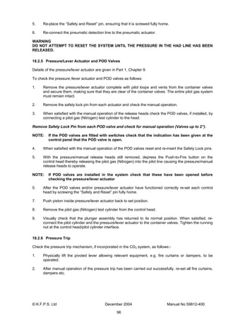 © K.F.P.S. Ltd December 2004 Manual No 59812-400
96
5. Re-place the “Safety and Reset” pin, ensuring that it is screwed fully home.
6. Re-connect the pneumatic detection line to the pneumatic actuator.
WARNING
DO NOT ATTEMPT TO RESET THE SYSTEM UNTIL THE PRESSURE IN THE HAD LINE HAS BEEN
RELEASED.
18.2.5 Pressure/Lever Actuator and POD Valves
Details of the pressure/lever actuator are given in Part 1, Chapter 9.
To check the pressure /lever actuator and POD valves as follows:
1. Remove the pressure/lever actuator complete with pilot loops and vents from the container valves
and secure them, making sure that they are clear of the container valves. The entire pilot gas system
must remain intact.
2. Remove the safety lock pin from each actuator and check the manual operation.
3. When satisfied with the manual operation of the release heads check the POD valves, if installed, by
connecting a pilot gas (Nitrogen) test cylinder to the head.
Remove Safety Lock Pin from each POD valve and check for manual operation (Valves up to 2”).
NOTE: If the POD valves are fitted with switches check that the indication has been given at the
control panel that the POD valve is open.
4. When satisfied with the manual operation of the POD valves reset and re-insert the Safety Lock pins.
5. With the pressure/manual release heads still removed, depress the Push-to-Fire button on the
control head thereby releasing the pilot gas (Nitrogen) into the pilot line causing the pressure/manual
release heads to operate.
NOTE: If POD valves are installed in the system check that these have been opened before
checking the pressure/lever actuator
5. After the POD valves and/or pressure/lever actuator have functioned correctly re-set each control
head by screwing the “Safety and Reset” pin fully home.
7. Push piston inside pressure/lever actuator back to set position.
8. Remove the pilot gas (Nitrogen) test cylinder from the control head.
9. Visually check that the plunger assembly has returned to its normal position. When satisfied, re-
connect the pilot cylinder and the pressure/lever actuator to the container valves. Tighten the running
nut at the control head/pilot cylinder interface.
18.2.6 Pressure Trip
Check the pressure trip mechanism, if incorporated in the CO2 system, as follows:-
1. Physically lift the pivoted lever allowing relevant equipment, e.g. fire curtains or dampers, to be
operated.
2. After manual operation of the pressure trip has been carried out successfully, re-set all fire curtains,
dampers etc.
 