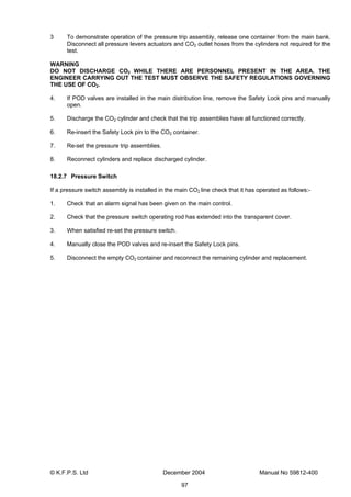 © K.F.P.S. Ltd December 2004 Manual No 59812-400
97
3 To demonstrate operation of the pressure trip assembly, release one container from the main bank.
Disconnect all pressure levers actuators and CO2 outlet hoses from the cylinders not required for the
test.
WARNING
DO NOT DISCHARGE CO2 WHILE THERE ARE PERSONNEL PRESENT IN THE AREA. THE
ENGINEER CARRYING OUT THE TEST MUST OBSERVE THE SAFETY REGULATIONS GOVERNING
THE USE OF CO2.
4. If POD valves are installed in the main distribution line, remove the Safety Lock pins and manually
open.
5. Discharge the CO2 cylinder and check that the trip assemblies have all functioned correctly.
6. Re-insert the Safety Lock pin to the CO2 container.
7. Re-set the pressure trip assemblies.
8. Reconnect cylinders and replace discharged cylinder.
18.2.7 Pressure Switch
If a pressure switch assembly is installed in the main CO2 line check that it has operated as follows:-
1. Check that an alarm signal has been given on the main control.
2. Check that the pressure switch operating rod has extended into the transparent cover.
3. When satisfied re-set the pressure switch.
4. Manually close the POD valves and re-insert the Safety Lock pins.
5. Disconnect the empty CO2 container and reconnect the remaining cylinder and replacement.
 
