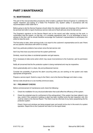 © K.F.P.S. Ltd December 2004 Manual No 59812-400
98
PART 3 MAINTENANCE
19. MAINTENANCE
This part of the manual describes procedures which enable a proficient Service Engineer to undertake the
regular inspection and testing of a Kidde Fire Protection CO2 System safely in accordance with the
recommendation of BS 5306 Part 4.
Before going to site the Service Engineer should obtain the relevant details and drawings of the systems to
be serviced and refer to report of previous service visits and of fault call-outs since the last service.
The Engineer’s signature on the Service Report and on the record card after carrying out the work, is
confirmation that the system, on that day, is in complete operational order. It is an advantage to have a
witness to this fact, and he should therefore encourage the Customer’s representative to accompany him
while he does the work.
The first action to take, when arriving at site, is to report to the customer’s representative and to ask if there
are any specific instructions with which to comply.
Ask if any particular problems have arisen since the last service visit.
Ask if any fires have occurred and how the system performed.
Similarly, record any false or accidental operation and get reasons.
If it is necessary to take some action which may cause inconvenience to the Customer, ask his permission
first.
Notify all concerned that the fire protection system is being maintained and may be inoperative.
Work systematically and in a clean, tidy and professional manner.
Consider the possibility of genuine fire alarm occurring while you are working on the system and make
appropriate arrangements.
Prepare a service report. Submit a copy to the Client, one to the Service Manager and retain a copy.
Service visits should be on a six-monthly (minimum) basis.
19.1 PRELIMINARY CHECKS
Before commencement of maintenance work check the following:-
1. Check the installation for any structural alternation that could affect the efficiency of the system.
2. Check the protected area for confinement of the extinguishant. If the system has been altered in any
way, and/or if the customer’s building or plant has been modified since the last inspection visit, this
must be noted on the Service Report. The Client must be informed of any factor jeopardizing the fire
protection system.
Check if doors and windows are being propped open and would not be shut in the event of a system
operation. Report this to the Customer and note it on the report sheet.
 