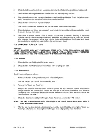 © K.F.P.S. Ltd December 2004 Manual No 59812-400
99
3. Check that all manual controls are accessible, correctly identified and have not become obscured.
4. Check that the discharge nozzles are unobstructed and are adequately secured.
5. Check that all warning and instruction labels are clearly visible and legible. Check that all necessary
safety precautions and operational instructions are clearly stated.
6. Check that the paintwork is in good condition.
7. Check that containers are accessible and that the area is clean, dry and ventilated.
8. Check that pipes and fittings are adequately secured. All piping must be rigidly secured at the nozzle
to prevent damage from recoil.
9. Check that all system controls, such as valves, lock-off units, pull boxes, manually or electrically
operated devices, are accessible to operating personnel. Any damage must be noted and rectified
after obtaining the customer’s official order number for the additional work. Rectification work should
be recorded on a report sheet separate from the service report sheet.
19.2 COMPONENT FUNCTION TESTS
WARNING
DO NOT PROCEED WITH ANY FUNCTIONAL TESTS UNTIL EVERY PRECAUTION HAS BEEN
TAKEN TO PREVENT ACCIDENTAL DISCHARGE. ENSURE THAT ALL PERSONNEL IN PROTECTED
AREAS KNOW THAT YOU ARE THERE AND OF THE WORK YOU ARE DOING.
19.2.1 General
1. Check that the manifold bracket fixings are secure.
2. Check that the manifold-to-container discharge valve couplings are tight.
19.2.2 Control Head
Check the control head as follows:-
1. Make sure that the “Safety and Reset” pin is screwed fully home.
2. Unscrew the pilot gas cylinder from the second head.
3. Remove the “Safety and Reset” pin.
4. Energise the solenoid from the control panel or operate the HAD detection system. The solenoid
plunger operates the control head causing the firing pin to be moved downwards by a minimum
distance of 3mm, (6mm projection) proving that the solenoid and control head are both operable and
have functioned correctly.
5. Check the distance moved by the firing pin. Reset the control panel and/or HAD system.
NOTE: The HAD or the solenoid would be damaged if the control head is reset whilst either of
them is in the activated mode.
6. After the test has been carried out satisfactorily, reset the control head by screwing the “Safety and
Reset” pin fully home and checking that the firing pin does not project by more than 3mm.
 