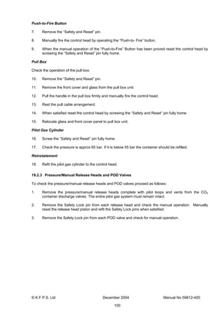 © K.F.P.S. Ltd December 2004 Manual No 59812-400
100
Push-to-Fire Button
7. Remove the “Safety and Reset” pin.
8. Manually fire the control head by operating the “Push-to- Fire” button.
9. When the manual operation of the “Push-to-Fire” Button has been proved reset the control head by
screwing the “Safety and Reset” pin fully home.
Pull Box
Check the operation of the pull box.
10. Remove the “Safety and Reset” pin.
11. Remove the front cover and glass from the pull box unit.
12. Pull the handle in the pull box firmly and manually fire the control head.
13. Rest the pull cable arrangement.
14. When satisfied reset the control head by screwing the “Safety and Reset” pin fully home.
15. Relocate glass and front cover panel to pull box unit.
Pilot Gas Cylinder
16. Screw the “Safety and Reset” pin fully home.
17. Check the pressure is approx 65 bar. If it is below 55 bar the container should be refilled.
Reinstatement
18. Refit the pilot gas cylinder to the control head.
19.2.3 Pressure/Manual Release Heads and POD Valves
To check the pressure/manual release heads and POD valves proceed as follows:
1. Remove the pressure/manual release heads complete with pilot loops and vents from the CO2
container discharge valves. The entire pilot gas system must remain intact.
2. Remove the Safety Lock pin from each release head and check the manual operation. Manually
reset the release head piston and refit the Safety Lock pins when satisfied.
3. Remove the Safety Lock pin from each POD valve and check for manual operation.
 