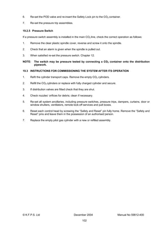© K.F.P.S. Ltd December 2004 Manual No 59812-400
102
6. Re-set the POD valve and re-insert the Safety Lock pin to the CO2 container.
7. Re-set the pressure trip assemblies.
19.2.5 Pressure Switch
If a pressure switch assembly is installed in the main CO2 line, check the correct operation as follows:
1. Remove the clear plastic spindle cover, reverse and screw it onto the spindle.
2. Check that an alarm is given when the spindle is pulled out.
3. When satisfied re-set the pressure switch. Chapter 12.
NOTE: The switch may be pressure tested by connecting a CO2 container onto the distribution
pipework.
19.3 INSTRUCTIONS FOR COMMISSIONING THE SYSTEM AFTER ITS OPERATION
1. Refit the cylinder transport caps. Remove the empty CO2 cylinders.
2. Refill the CO2 cylinders or replace with fully charged cylinder and secure.
3. If distribution valves are fitted check that they are shut.
4. Check nozzles’ orifices for debris; clean if necessary.
5. Re-set all system ancillaries, including pressure switches, pressure trips, dampers, curtains, door or
window shutters, ventilators, remote lock-off services and pull boxes.
6. Reset each control head by screwing the “Safety and Reset” pin fully home. Remove the “Safety and
Reset” pins and leave them in the possession of an authorised person.
7. Replace the empty pilot gas cylinder with a new or refilled assembly.
 