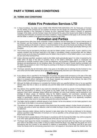 © K.F.P.S. Ltd December 2004 Manual No 59812-400
103
PART 4 TERMS AND CONDITIONS
20. TERMS AND CONDITIONS
Kidde Fire Protection Services LTD
1.0 In these Conditions, the Seller means KIDDE FIRE PROTECTION SERVICES LTD, the Particulars of Contract
are the details of the Contract set out overleaf, the Buyer and the Goods are respectively the person and the
products specified in the Particulars of Contract as such. Appointed Person means a director or appointed
manager of the Seller, and the Contract means the Contract for the sale of the Goods by the Seller to the Buyer
comprising the Particulars of Contract and these Conditions. These Conditions shall apply to all contracts of sale
with the Seller in relation to the goods and services supplied by the Seller.
Formation and Parties
2.0 No express terms other than those contained in these Conditions and the Particulars of Contract shall be part of
the Contract, and the Contract may only be varied in writing by an Appointed Person. No representations or
warranties relating to the Goods or advice or recommendation on the use of the Goods are binding on the Seller
unless confirmed by the Seller in writing in response to a written request of the Buyer specifically referring to this
Condition.
2.1 The Contract may be cancelled by the Buyer only with the Seller's written consent which, if given, shall be on the
express condition that the Buyer shall pay to the Seller a cancellation charge commensurate with the Seller's
costs incurred up to the date of cancellation plus the Seller's loss of profit or, at the Seller's option, a sum equal to
ten per cent of the Contract Price.
2.2 Unless otherwise specified, quotations made by the Seller shall automatically lapse if no order is received by the
Seller within 30 days of the date of quotation. None of the Seller's distributors, agents or employees are
authorised to conclude contracts orally or over the telephone, and quotations, statements in price lists, or sales
literature and advertisements do not constitute offers. No contract for the sale of Goods shall be concluded until
the Seller has accepted an order of the Buyer by sending to the Buyer an Acknowledgement of Order signed by
an Appointed Person.
2.3 The Buyer warrants that all information which it has given to the Seller prior to entering into the Contract is true
and correct and the Seller reserves all its rights where it subsequently discovers such information is incorrect.
Delivery
3.0 If any delivery time is specified in the Particulars of Contract, this period shall commence on the later of the date
of the Seller's written Acknowledgement of Order and the date the Seller receives all the information necessary to
allow it to proceed without interruption, or if the Buyer requests any variation to the Contract, the date of the
Seller's written confirmation of its agreement to such variation.
3.1 Although the Seller will endeavour to complete the Contract within any specified delivery time or by any specified
delivery date, that time or date is an estimate only and the Seller shall not be liable for any reasonable delay in
delivery.
3.2 Any delivery time specified shall (in any event) be extended by any period or periods of Force Majeure during
which the manufacture or delivery of the goods by the Seller under the Contract is delayed owing to fire,
explosion, flood, storm, sabotage, strikes (official and unofficial), riot, acts of war (whether war be declared or not)
shortage of labour, power, or materials, delay by the Seller's suppliers, civil commotion, accidents, plant
breakdowns, technical difficulties connected with the manufacture or adaptation of the Goods to the Buyer's
design or specification, seizure or other action by or compliance with an order of an apparently competent
authority and any other event or circumstance beyond the control of the Seller.
3.3 The Seller shall be entitled to withhold delivery of any Goods if at the time delivery is to be made payment is due
by the Buyer to the Seller on any account whatsoever.
3.4 The delivery of a greater or lesser quantity of the Goods than the quantity ordered, of other Goods not ordered, or
of Goods only some of which are defective, shall not entitle the Buyer to reject Goods that were ordered and are
not defective.
3.5 Unless otherwise stated, delivery shall be deemed to take place when the Goods are delivered to the delivery
address specified in the Particulars of Contract or if not so specified, at the principal place of business of the
Buyer known to the Seller.
3.6 If the Buyer fails to accept delivery of the Goods in accordance with the Contract the Seller may (without prejudice
to its other rights against the Buyer) store the Goods at the sole risk and cost of the Buyer.
3.7 The Buyer shall inspect the Goods immediately on delivery thereof and shall within five days from such delivery
give notice to the Seller of any matter or thing by reason thereof the Buyer may allege that the goods are not in
accordance with the Contract or are defective in material or workmanship. If the Buyer shall fail to give such
notice the Goods shall be conclusively presumed to be in all respects in accordance with the Contract and free
 
