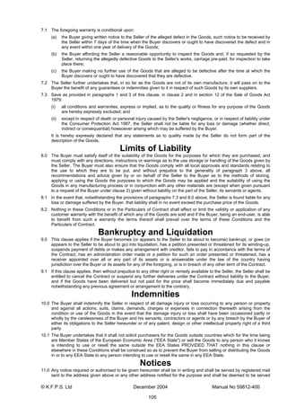 © K.F.P.S. Ltd December 2004 Manual No 59812-400
105
7.1 The foregoing warranty is conditional upon:
(a) the Buyer giving written notice to the Seller of the alleged defect in the Goods, such notice to be received by
the Seller within 7 days of the time when the Buyer discovers or ought to have discovered the defect and in
any event within one year of delivery of the Goods;
(b) the Buyer affording the Seller a reasonable opportunity to inspect the Goods and, if so requested by the
Seller, returning the allegedly defective Goods to the Seller's works, carriage pre-paid, for inspection to take
place there;
(c) the Buyer making no further use of the Goods that are alleged to be defective after the time at which the
Buyer discovers or ought to have discovered that they are defective.
7.2 The Seller further undertakes that, in so far as the Goods are not of its own manufacture, it will pass on to the
Buyer the benefit of any guarantees or indemnities given to it in respect of such Goods by its own suppliers.
7.3 Save as provided in paragraphs 1 and 3 of this clause, in clause 2 and in section 12 of the Sale of Goods Act
1979:
(i) all conditions and warranties, express or implied, as to the quality or fitness for any purpose of the Goods
are hereby expressly excluded; and
(ii) except in respect of death or personal injury caused by the Seller's negligence, or in respect of liability under
the Consumer Protection Act 1987, the Seller shall not be liable for any loss or damage (whether direct,
indirect or consequential) howsoever arising which may be suffered by the Buyer.
It is hereby expressly declared that any statements as to quality made by the Seller do not form part of the
description of the Goods.
Limits of Liability
8.0 The Buyer must satisfy itself of the suitability of the Goods for the purposes for which they are purchased, and
must comply with any directions, instructions or warnings as to the use storage or handling of the Goods given by
the Seller. The Buyer must also ensure that the Goods comply with all local approvals and standards relating to
the use to which they are to be put, and without prejudice to the generality of paragraph 3 above, all
recommendations and advice given by or on behalf of the Seller to the Buyer as to the methods of storing,
applying or using the Goods the purposes to which the Goods may be applied and the suitability of using the
Goods in any manufacturing process or in conjunction with any other materials are (except when given pursuant
to a request of the Buyer under clause 2) given without liability on the part of the Seller, its servants or agents.
8.1 In the event that, notwithstanding the provisions of paragraphs 7.3 and 8.0 above, the Seller is found liable for any
loss or damage suffered by the Buyer, that liability shall in no event exceed the purchase price of the Goods.
8.2 Nothing in these Conditions or in the Particulars of Contract shall affect or limit the validity or application of any
customer warranty with the benefit of which any of the Goods are sold and if the Buyer, being an end-user, is able
to benefit from such a warranty the terms thereof shall prevail over the terms of these Conditions and the
Particulars of Contract.
Bankruptcy and Liquidation
9.0 This clause applies if the Buyer becomes (or appears to the Seller to be about to become) bankrupt, or goes (or
appears to the Seller to be about to go) into liquidation, has a petition presented or threatened for its winding-up,
suspends payment of debts or makes any arrangement with creditor, fails to pay in accordance with the terms of
the Contract, has an administration order made or a petition for such an order presented or threatened, has a
receiver appointed over all or any part of its assets or is answerable under the law of the country having
jurisdiction over the Buyer or its assets for any of the foregoing, or is in breach of any other term of the Contract.
9.1 If this clause applies, then without prejudice to any other right or remedy available to the Seller, the Seller shall be
entitled to cancel the Contract or suspend any further deliveries under the Contract without liability to the Buyer,
and if the Goods have been delivered but not paid for the price shall become immediately due and payable
notwithstanding any previous agreement or arrangement to the contrary.
Indemnities
10.0 The Buyer shall indemnify the Seller in respect of all damage injury or loss occurring to any person or property
and against all actions, suits, claims, demands, charges or expenses in connection therewith arising from the
condition or use of the Goods in the event that the damage injury or loss shall have been occasioned partly or
wholly by the carelessness of the Buyer and his servants, contractors or agents or by any breach by the Buyer of
either its obligations to the Seller hereunder or of any patent, design or other intellectual property right of a third
party.
10.1 The Buyer undertakes that it shall not solicit purchasers for the Goods outside countries which for the time being
are Member States of the European Economic Area ("EEA State") or sell the Goods to any person who it knows
is intending to use or resell the same outside the EEA States PROVIDED THAT nothing in this clause or
elsewhere in these Conditions shall be construed so as to prevent the Buyer from selling or distributing the Goods
in or to any EEA State to any person intending to use or resell the same in any EEA State.
Notices
11.0 Any notice required or authorised to be given hereunder shall be in writing and shall be served by registered mail
sent to the address given above or any other address notified for the purpose and shall be deemed to be served
 