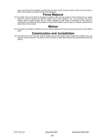 © K.F.P.S. Ltd December 2004 Manual No 59812-400
106
seven days after proven despatch, provided that any other mode of service shall be valid if the said notice or
other communication is actually received by the addressee.
Force Majeure
12.0 The Seller shall not be liable to the Buyer if unable to carry out any provision of the Contract for any reason
beyond its control including (but without limitation) Act of God, legislation, war, civil commotion, fire, flood,
drought, failure of power supply, lock out, strike, stoppage or other action by employees or third parties in
contemplation or furtherance of any dispute or owing to any inability to procure parts or materials required for the
performance of the Contract.
Waiver
13.0 Any failure by the Seller to enforce any or all of these conditions shall not be construed as a waiver of the Seller's
rights.
Construction and Jurisdiction
14.0 The proper law of the Contract shall be English law and the English courts shall have jurisdiction over any
disputes arising thereunder. This edition of the Conditions of Sale dated October 2002 supercedes all previous
editions.
 