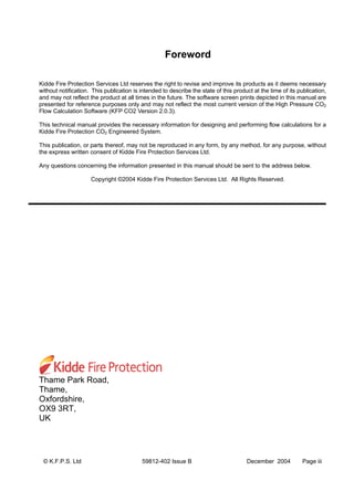 © K.F.P.S. Ltd 59812-402 Issue B December 2004 Page iii
Foreword
Kidde Fire Protection Services Ltd reserves the right to revise and improve its products as it deems necessary
without notification. This publication is intended to describe the state of this product at the time of its publication,
and may not reflect the product at all times in the future. The software screen prints depicted in this manual are
presented for reference purposes only and may not reflect the most current version of the High Pressure CO2
Flow Calculation Software (KFP CO2 Version 2.0.3).
This technical manual provides the necessary information for designing and performing flow calculations for a
Kidde Fire Protection CO2 Engineered System.
This publication, or parts thereof, may not be reproduced in any form, by any method, for any purpose, without
the express written consent of Kidde Fire Protection Services Ltd.
Any questions concerning the information presented in this manual should be sent to the address below.
Copyright ©2004 Kidde Fire Protection Services Ltd. All Rights Reserved.
Thame Park Road,
Thame,
Oxfordshire,
OX9 3RT,
UK
 