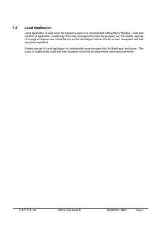© K.F.P.S. Ltd 59812-402 Issue B December 2004 Page 2
1.2 Local Application
Local application is used when the hazard is open or is not enclosed sufficiently for flooding. Rate and
duration of application, positioning of nozzles, arrangement of discharge piping and the usable capacity
of storage containers are critical factors as the discharged carbon dioxide is soon dissipated and has
no continuing effect.
System design for local application is considerably more complex than for flooding an enclosure. The
types of nozzle to be used and their locations must first be determined within accurate limits.
 