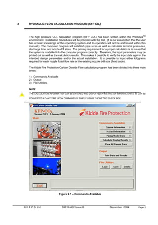 © K.F.P.S. Ltd 59812-402 Issue B December 2004 Page 3
2 HYDRAULIC FLOW CALCULATION PROGRAM (KFP CO2)
The high pressure CO2 calculation program (KFP CO2) has been written within the WindowsTM
environment. Installation procedures will be provided with the CD. (It is our assumption that the user
has a basic knowledge of this operating system and its operation will not be addressed within this
manual.) The computer program will establish pipe sizes as well as calculate terminal pressures,
discharge time, and nozzle drill sizes. The primary requirement for a proper calculation is to insure that
the system is modelled into the computer program correctly. Therefore, the input parameters may be
printed out as well as the calculation results. This makes it possible to verify the input data against the
intended design parameters and/or the actual installation. It is possible to input either kilograms
required for each nozzle fixed flow rate or the existing nozzle drill size (fixed code).
The Kidde Fire Protection Carbon Dioxide Flow calculation program has been divided into three main
areas:
1) Commands Available
2) Output
3) File Utilities.
NOTE
THE CALCULATION INFORMATION CAN BE ENTERED AND DISPLAYED IN METRIC OR IMPERIAL UNITS. IT CAN BE
CONVERTED AT ANY TIME UPON COMMAND BY SIMPLY USING THE METRIC CHECK BOX.
Figure 2.1 – Commands Available
 
