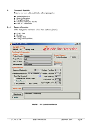 © K.F.P.S. Ltd 59812-402 Issue B December 2004 Page 4
2.1 Commands Available
This area has been subdivided into the following categories:
System Information
Hazard Information
Piping Model data
Calculate and Display Results
Clear All Current Data
2.1.1 System Information
Within the Systems Information screen there are four submenus:
Project Data
Revision
Cylinder Data
Configuration Variables
Figure 2.1.1 – System Information
 