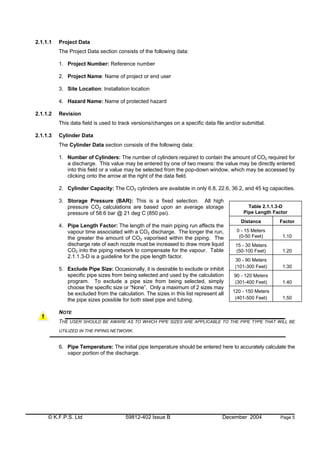 © K.F.P.S. Ltd 59812-402 Issue B December 2004 Page 5
2.1.1.1 Project Data
The Project Data section consists of the following data:
1. Project Number: Reference number
2. Project Name: Name of project or end user
3. Site Location: Installation location
4. Hazard Name: Name of protected hazard
2.1.1.2 Revision
This data field is used to track versions/changes on a specific data file and/or submittal.
2.1.1.3 Cylinder Data
The Cylinder Data section consists of the following data:
1. Number of Cylinders: The number of cylinders required to contain the amount of CO2 required for
a discharge. This value may be entered by one of two means: the value may be directly entered
into this field or a value may be selected from the pop-down window, which may be accessed by
clicking onto the arrow at the right of the data field.
2. Cylinder Capacity: The CO2 cylinders are available in only 6.8, 22.6, 36.2, and 45 kg capacities.
3. Storage Pressure (BAR): This is a fixed selection. All high
pressure CO2 calculations are based upon an average storage
pressure of 58.6 bar @ 21 deg C (850 psi).
4. Pipe Length Factor: The length of the main piping run affects the
vapour time associated with a CO2 discharge. The longer the run,
the greater the amount of CO2 vaporised within the piping. The
discharge rate of each nozzle must be increased to draw more liquid
CO2 into the piping network to compensate for the vapour. Table
2.1.1.3-D is a guideline for the pipe length factor.
5. Exclude Pipe Size: Occasionally, it is desirable to exclude or inhibit
specific pipe sizes from being selected and used by the calculation
program. To exclude a pipe size from being selected, simply
choose the specific size or “None”. Only a maximum of 2 sizes may
be excluded from the calculation. The sizes in this list represent all
the pipe sizes possible for both steel pipe and tubing.
NOTE
THE USER SHOULD BE AWARE AS TO WHICH PIPE SIZES ARE APPLICABLE TO THE PIPE TYPE THAT WILL BE
UTILIZED IN THE PIPING NETWORK.
6. Pipe Temperature: The initial pipe temperature should be entered here to accurately calculate the
vapor portion of the discharge.
Table 2.1.1.3-D
Pipe Length Factor
Distance Factor
0 - 15 Meters
(0-50 Feet) 1.10
15 - 30 Meters
(50-100 Feet) 1.20
30 - 90 Meters
(101-300 Feet) 1.30
90 - 120 Meters
(301-400 Feet) 1.40
120 - 150 Meters
(401-500 Feet) 1.50
 