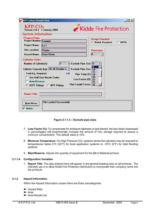 © K.F.P.S. Ltd 59812-402 Issue B December 2004 Page 6
Figure 2.1.1.3 – Exclude pipe sizes
7. Loss Factor (%): To compensate for enclosure tightness or lack thereof, the loss factor (expressed
in percentages) will proportionally increase the amount of CO2 storage required to assure a
minimum concentration. The default value is 10%.
8. Minimum Temperature: For High Pressure CO2 systems where the cylinders may be exposed to
temperatures below 0°C (32°F) for local application systems or -18°C (0°F) for total flooding
systems.
9. Main/Reserve: Adjusts the quantity of equipment for the Bill of Material printout.
2.1.1.4 Configuration Variables
1. Report Title: The data entered here will appear in the general heading area on all printouts. The
intended use is to allow Kidde Fire Protection distributors to incorporate their company name into
the printouts.
2.1.2 Hazard Information
Within the Hazard Information screen there are three subcategories:
Hazard Data
Area
Area Nozzle List
 