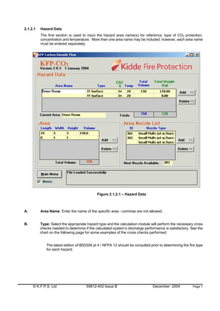 © K.F.P.S. Ltd 59812-402 Issue B December 2004 Page 7
2.1.2.1 Hazard Data
The first section is used to input the hazard area name(s) for reference, type of CO2 protection,
concentration and temperature. More than one area name may be included; however, each area name
must be entered separately.
Figure 2.1.2.1 – Hazard Data
A. Area Name: Enter the name of the specific area - commas are not allowed.
B. Type: Select the appropriate hazard type and the calculation module will perform the necessary cross
checks needed to determine if the calculated system’s discharge performance is satisfactory. See the
chart on the following page for some examples of the cross checks performed.
The latest edition of BS5306 pt 4 / NFPA 12 should be consulted prior to determining the fire type
for each hazard.
 