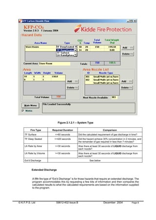 © K.F.P.S. Ltd 59812-402 Issue B December 2004 Page 8
Figure 2.1.2.1 – System Type
Extended Discharge
A fifth fire type of “Ext’d Discharge” is for those hazards that require an extended discharge. The
program accommodates this by requesting a few bits of information and then compares the
calculated results to what the calculated requirements are based on the information supplied
to the program.
Fire Type Required Duration Comparison
TF Surface <=60 seconds Did the calculated requirement of gas discharge in time?
TF Deep Seated <=420 seconds Did the hazard achieve 30% concentration in 2 minutes, and
the remainder of gas required in less than 7 minutes?
LA Rate by Area >=30 seconds Was there at least 30 seconds of LIQUID discharge from
each nozzle?
LA Rate by Volume >=30 seconds Was there at least 30 seconds of LIQUID discharge from
each nozzle?
Ext’d Discharge See below
 