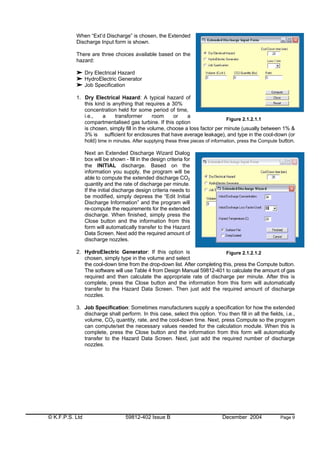 © K.F.P.S. Ltd 59812-402 Issue B December 2004 Page 9
When “Ext’d Discharge” is chosen, the Extended
Discharge Input form is shown.
There are three choices available based on the
hazard:
Dry Electrical Hazard
HydroElectric Generator
Job Specification
1. Dry Electrical Hazard: A typical hazard of
this kind is anything that requires a 30%
concentration held for some period of time,
i.e., a transformer room or a
compartmentalised gas turbine. If this option
is chosen, simply fill in the volume, choose a loss factor per minute (usually between 1% &
3% is sufficient for enclosures that have average leakage), and type in the cool-down (or
hold) time in minutes. After supplying these three pieces of information, press the Compute button.
Next an Extended Discharge Wizard Dialog
box will be shown - fill in the design criteria for
the INITIAL discharge. Based on the
information you supply, the program will be
able to compute the extended discharge CO2
quantity and the rate of discharge per minute.
If the initial discharge design criteria needs to
be modified, simply depress the “Edit Initial
Discharge Information” and the program will
re-compute the requirements for the extended
discharge. When finished, simply press the
Close button and the information from this
form will automatically transfer to the Hazard
Data Screen. Next add the required amount of
discharge nozzles.
2. HydroElectric Generator: If this option is
chosen, simply type in the volume and select
the cool-down time from the drop-down list. After completing this, press the Compute button.
The software will use Table 4 from Design Manual 59812-401 to calculate the amount of gas
required and then calculate the appropriate rate of discharge per minute. After this is
complete, press the Close button and the information from this form will automatically
transfer to the Hazard Data Screen. Then just add the required amount of discharge
nozzles.
3. Job Specification: Sometimes manufacturers supply a specification for how the extended
discharge shall perform. In this case, select this option. You then fill in all the fields, i.e.,
volume, CO2 quantity, rate, and the cool-down time. Next, press Compute so the program
can compute/set the necessary values needed for the calculation module. When this is
complete, press the Close button and the information from this form will automatically
transfer to the Hazard Data Screen. Next, just add the required number of discharge
nozzles.
Figure 2.1.2.1.2
Figure 2.1.2.1.1
 