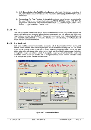 © K.F.P.S. Ltd 59812-402 Issue B December 2004 Page 10
C. % (% Concentration): For Total Flooding Systems only, this is the minimum percentage of
CO2 concentration required for this specific area. Refer to BS5306 pt 4 / NFPA12 for further
information.
D. Temperature: For Total Flooding Systems Only, enter the normal ambient temperature for
the area. If the area has a temperature in excess of 100°C (212°F) or below -18°C (0°F), the
program will automatically compensate an additional 2% CO2 Gas for every 5°C above 100°C
and 2% CO2 gas for every 1°C below -20°C.
2.1.2.2 Area
Enter the appropriate values in the Length, Width and Height field and the program will compute the
correct room volume and amount of agent required automatically. As you will note, the Width and
Height fields are both set to a default of 1. If the volume is known, enter it into the Length data field and
leave the Width and Height fields as 1. Once the data has been entered, clicking on the Add button will
assign this data to the current hazard.
2.1.2.3 Area Nozzle List
Each area must have one or more nozzles associated with it. Each nozzle will have a unique ID
number. These numbers are automatically assigned and are incremental, starting with 301. The proper
type of nozzle must be chosen for the type of hazard area being protected. Once a nozzle has been
added, a blank line will appear at the bottom of the nozzle grid. If no blank line appears at the bottom
of the grid, the nozzle has not been added. To change the nozzle type, simply click on the row(s) and
choose the correct nozzle type from the list. To change an existing nozzle number, select the nozzle
to be changed and type in the new nozzle number.
Figure 2.1.2.3 – Area Nozzle List
 