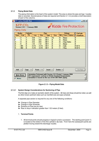 © K.F.P.S. Ltd 59812-402 Issue B December 2004 Page 11
2.1.3 Piping Model Data
The piping information is the heart of the system model. This area is where the pipe and kgs / nozzles
data is recorded. Several pieces of data are required and Section 2.1.3.2 provides a brief description
of each of the columns.
Figure 2.1.3 – Piping Model Data
2.1.3.1 System Design Considerations for Sectioning of Pipe
The first step is to make an isometric sketch of the system. All rises and drops should be noted, as well
as other known pertinent data such as manifold size and pipe schedule.
A separate pipe section is required for any one of the following conditions:
Change in Pipe Diameter.
Change in Pipe Schedule.
Divisions of Flow (as at a tee).
Rise or drop in elevation greater than 1.52 meters (5 feet).
1. Terminal Points
1. All terminal points should progress in logical numeric succession. The starting point (point 1)
is located at the bottom of the first cylinder’s dip tube. From here the subsequent points are
plotted moving toward the discharge nozzles.
 