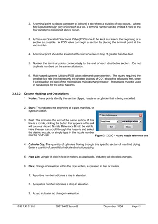 © K.F.P.S. Ltd 59812-402 Issue B December 2004 Page 12
2. A terminal point is placed upstream of (before) a tee where a division of flow occurs. Where
flow is routed through only one branch of a tee, a terminal number can be omitted if none of the
four conditions mentioned above occurs.
3. A Pressure Operated Directional Valve (POD) should be kept as close to the beginning of a
section as possible. A POD valve can begin a section by placing the terminal point at the
valve’s inlet.
4. A terminal point should be located at the start of a rise or drop of greater than five feet.
5. Number the terminal points consecutively to the end of each distribution section. Do not
duplicate numbers on the same calculation.
6. Multi-hazard systems (utilising POD valves) demand close attention. The hazard requiring the
greatest flow rate (not necessarily the greatest quantity of CO2) should be calculated first, since
it will establish the size of the manifold and main discharge header. These sizes must be used
in calculations for the other hazards.
2.1.3.2 Column Headings and Descriptions
1. Nodes: These points identify the section of pipe, nozzle or a cylinder that is being modelled.
2. Start: This indicates the beginning of a pipe, manifold, or
cylinder section.
3. End: This indicates the end of the same section. If this
line is a nozzle, clicking the button that appears in this cell
will cause a Hazard Nozzle Reference Box to be visible.
Here the user can scroll through the hazards and select
the desired nozzle, or simply type in the nozzle number
into the “end” cell.
4. Cylinder Qty: The quantity of cylinders flowing through this specific section of manifold piping.
Enter a quantity of zero (0) to indicate distribution piping.
5. Pipe Len: Length of pipe in feet or meters, as applicable, including all elevation changes.
6. Elev: Change of elevation within the pipe section, expressed in feet or meters.
1. A positive number indicates a rise in elevation.
2. A negative number indicates a drop in elevation.
3. A zero indicates no change in elevation.
Figure 2.1.3.2.C – Hazard nozzle reference box
 