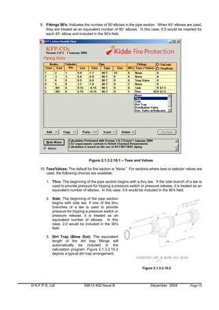 © K.F.P.S. Ltd 59812-402 Issue B December 2004 Page 15
9. Fittings 90's: Indicates the number of 90°elbows in the pipe section. When 45° elbows are used,
they are treated as an equivalent number of 90° elbows. In this case, 0.5 would be inserted for
each 45° elbow and included in the 90's field.
Figure 2.1.3.2.10.1 – Tees and Valves
10. Tees/Valves: The default for this section is “None.” For sections where tees or selector valves are
used, the following choices are available:
1. Thru: The beginning of the pipe section begins with a thru tee. If the side branch of a tee is
used to provide pressure for tripping a pressure switch or pressure release, it is treated as an
equivalent number of elbows. In this case, 0.6 would be included in the 90's field.
2. Side: The beginning of the pipe section
begins with side tee. If one of the thru
branches of a tee is used to provide
pressure for tripping a pressure switch or
pressure release, it is treated as an
equivalent number of elbows. In this
case, 2.0 would be included in the 90's
field.
3. Dirt Trap (Blow Out): The equivalent
length of the dirt trap fittings will
automatically be included in the
calculation program. Figure 2.1.3.2.10.2
depicts a typical dirt trap arrangement.
Figure 2.1.3.2.10.2
 