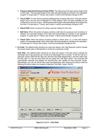 © K.F.P.S. Ltd 59812-402 Issue B December 2004 Page 16
4. Pressure Operated Directional Valve (POD): The beginning of the pipe section begins with
a POD valve. The equivalent length of the valve will automatically be included in the calculation
program. If a pipe type of “Tubing” was chosen, it will be automatically changed to 40T.
5. Thru & POD: To save time by avoiding additional lines of piping data input, if the pipe section
begins with a thru tee and is followed by a POD selector valve, the pipe modelling can be
configured as one line of input. All fitting equivalent lengths will automatically be included with
the input. If a pipe type of “Tubing” was chosen, it will be automatically changed to 40T.
6. Side & POD: Same as above but using a side tee instead of a thru tee.
7. Ball Valve: When the section of piping contains a ball valve for purposes such as lockout or
isolation, the equivalent length of the valve will automatically be included in the calculation
program. If a pipe type of “Tubing” was chosen, it will be automatically changed to 40T.
8. Check Valve: When the section of piping contains a check valve, i.e., a main with reserve
system, the equivalent length of the check valve will automatically be included in the calculation.
If a pipe type of “Tubing” was chosen, it will be automatically changed to 40T.
11. Fix Code: This default button should be on when the values in the “Kgs Required” column indicate
the actual nozzle code or drill diameter in inches for a particular nozzle.
Flow Rate: This default button should be on when the values in the last column indicate the
discharge rate in kgs (pounds) per minute to be discharged from a nozzle. To set the rate for a
particular nozzle, select the far right cell, click the Flow Rate default button, and then either type
the flow rate in or use the drop down list and select the “Get Rate” option. The computer will
automatically calculate and display the required flow rate needed for that particular nozzle.
Alternatively, you can set all the flow rates simultaneously after finishing the piping model by
following the above steps, but instead of selecting “Get Rate,” select “Set All.”
Figure 2.1.3.2.11 – Flow Rate
 