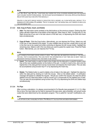 © K.F.P.S. Ltd 59812-402 Issue B December 2004 Page 17
NOTE
THE “GET RATE” AND “SET ALL” FUNCTIONS ONLY WORK FOR TOTAL FLOODING HAZARDS AND FOR HAZARDS
THAT UTILIZED THE EXT’D DISCHARGE, THE RATE MUST BE DETERMINED BY THE LOCAL APPLICATION NOZZLE
SELECTOR SLIDE RULE AND INPUTTED MANUALLY.
UNLESS A LOW RATE ORIFICE NOZZLE IS SELECTED FOR A HAZARD, ALL FLOW RATES WILL DEFAULT TO A
MINIMUM OF) 4.54 KG/MIN (10 LBS/MIN). THIS IS TO INSURE THAT THE NOZZLE WILL NOT FREEZE UP AND CLOG
THE DISCHARGE PIPE.
2.1.3.3 Add, Copy & Paste, Insert, and Delete
1. Add: The Add button works similarly to the Add buttons on the previous screens. Clicking the Add
button will add a blank line to the bottom of the data grid. Other ways to “Add”: Function key F5, the
Right Arrow key (if you are in the last column of the last row), or depressing the Shift and Insert
keys simultaneously.
2. Copy & Paste: Click the Copy button. Alternatively, you can depress the F9 key. Select any cell
in the row or rows desired to be copied. To copy multiple rows at one time, simply click on any cell
in the first row to be copied and while continuing to depress the left mouse button, highlight the
remaining rows. Select a cell in the row where you want to paste the copied rows. Press the Paste
button. Alternatively, you can depress the F10 key.
NOTE
ONLY CONSECUTIVE ROWS CAN BE COPIED AT ONCE. THE LINES WILL BE INSERTED STARTING AT THE ROW OF
THE CELL THAT IS HIGHLIGHTED. YOU CAN PASTE THIS INFORMATION AT ANY TIME AND AS MANY TIMES AS
NECESSARY WITHOUT RESELECTING THE ROWS TO BE COPIED.
3. Insert: The Insert button is used to insert a line of data into the data grid in a specific location other
than at the next available position at the bottom of the grid. In order to insert a line, click onto the
highest line in the data grid that must be moved down and depress the Insert button. This can also
be accomplished using function key F7 or by depressing the Insert key.
4. Delete: The Delete button is used to delete a line of data in the data grid. Highlight the data line
within the data grid by clicking on it with the mouse. Click on the delete button. A verification
message will appear to validate the request. Should you confirm the request, the data line will be
deleted and any data lines below it will be moved up to compensate for the deleted line of data.
This can also be accomplished using function key F8 or by depressing the Shift and Delete keys
simultaneously.
2.1.3.4 Fix Pipe
After running a calculation, it is always recommended to Fix Results (see paragraph 2.1.4.1.3). After
this is done, the input data can be fixed to represent the pipe sizes, pipe schedules, and actual nozzle
codes that were determined by the calculation program. This is useful for “as-built” modifications, etc.
NOTE
THIS OPTION IS ONLY AVAILABLE AFTER A “FIX RESULTS” CALCULATION HAS BEEN PERFORMED.
 
