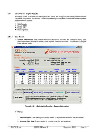 © K.F.P.S. Ltd 59812-402 Issue B December 2004 Page 18
2.1.4 Calculate and Display Results
By clicking on the “Calculate and Display Results” button, the piping data file will be passed on to the
calculation program for processing. Once the processing is completed, the results will be displayed
on four different screens:
Calc Results
Nozzle BOM
Nozzle Info
Discharge Info
2.1.4.1 Calc Results
1. System Information: This section of the Results screen indicates the cylinder quantity, size,
pressure and temperature as entered in the System Information Screen. Inhibited/Excluded pipe
sizes are also noted.
Figure 2.1.4.1 – Calculation Results – System Information
2. Piping:
1. Section Nodes: The starting and ending nodes for a particular section of the pipe model.
2. Nominal Pipe Size: The computed or inputted pipe size and schedule.
 