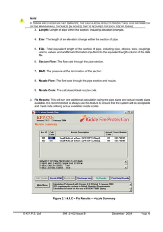 © K.F.P.S. Ltd 59812-402 Issue B December 2004 Page 19
NOTE
IF TUBING WAS CHOSEN RATHER THAN PIPE, THE CALCULATION RESULTS PRINTOUT WILL GIVE INFORMATION
ON THE MINIMUM WALL THICKNESS (IN INCHES) THAT IS REQUIRED FOR EACH SIZE OF TUBING.
3. Length: Length of pipe within the section, including elevation changes.
4. Elev: The length of an elevation change within the section of pipe.
5. EQL: Total equivalent length of the section of pipe, including pipe, elbows, tees, couplings
unions, valves, and additional information inputted into the equivalent length column of the data
file.
6. Section Flow: The flow rate through the pipe section.
7. BAR: The pressure at the termination of the section.
8. Nozzle Flow: The flow rate through the pipe section and nozzle.
9. Nozzle Code: The calculated/ideal nozzle code.
3. Fix Results: This will run one additional calculation using the pipe sizes and actual nozzle sizes
available. It is recommended to always use this feature to ensure that the system will be acceptable
and meet code utilising actual available nozzle codes.
Figure 2.1.4.1.C – Fix Results – Nozzle Summary
 