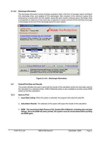 © K.F.P.S. Ltd 59812-402 Issue B December 2004 Page 21
2.1.4.4 Discharge Information
The discharge information screen provides evaluation data in the form of average vapour and liquid
CO2 discharge times, and weights of CO2 discharged. Also included is the maximum vapour time
achieved by a nozzle within the CO2 system, along with each nozzle’s residual vapour discharge. Here
a comparison is made as to how much gas is required in a given amount of time and how much gas
is discharged at the end of the discharge period for each hazard.
Figure 2.1.4.4 – Discharge Information
2.2 Output/Print Data and Results
This screen will allow the user to send both the results of the calculation and/or the input data used for
the calculation to a selected printer. A Bill of Materials option is also available to provide a basic BOM
based on the flow calculation.
2.2.1 Items to Print
1. Input Data Listing: When this option is selected, the program will output the data file.
2. Calculation Results: The selection of this option will output the results of the calculation.
3. BOM: The mechanical High Pressure CO2 System Bill of Material, including pipe and pipe
fittings. Once the BOM has been printed, the system must be recalculated before printing
the BOM again.
 
