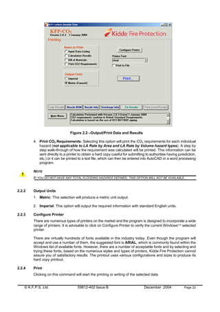 © K.F.P.S. Ltd 59812-402 Issue B December 2004 Page 22
Figure 2.2 –Output/Print Data and Results
4. Print CO2 Requirements: Selecting this option will print the CO2 requirements for each individual
hazard (not applicable to LA Rate by Area and LA Rate by Volume hazard types). A step by
step walk-through of how the requirement was calculated will be printed. This information can be
sent directly to a printer to obtain a hard copy (useful for submitting to authorities having jurisdiction,
etc.) or it can be printed to a text file, which can then be entered into AutoCAD or a word processing
program.
NOTE
IF YOU DO NOT HAVE ANY TOTAL FLOODING HAZARDS DEFINED, THIS OPTION WILL NOT BE AVAILABLE.
2.2.2 Output Units
1. Metric: This selection will produce a metric unit output.
2. Imperial: This option will output the required information with standard English units.
2.2.3 Configure Printer
There are numerous types of printers on the market and the program is designed to incorporate a wide
range of printers. It is advisable to click on Configure Printer to verify the current Windows selected
printer.
There are virtually hundreds of fonts available in the industry today. Even though the program will
accept and use a number of them, the suggested font is ARIAL, which is commonly found within the
Windows list of available fonts. However, there are a number of acceptable fonts and by selecting and
trying these fonts, based on the numerous styles and types of printers, Kidde Fire Protection cannot
assure you of satisfactory results. The printout uses various configurations and sizes to produce its
hard copy printout.
2.2.4 Print
Clicking on this command will start the printing or writing of the selected data.
 