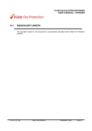 © K.F.P.S. Ltd 98812-402 Issue B November 2004 Page 23
FLOW CALCULATION SOFTWARE
USER`S MANUAL - APPENDIX
A-1 EQUIVALENT LENGTH
The equivalent length for all components is automatically calculated within Kidde Fire Protection
software.
 