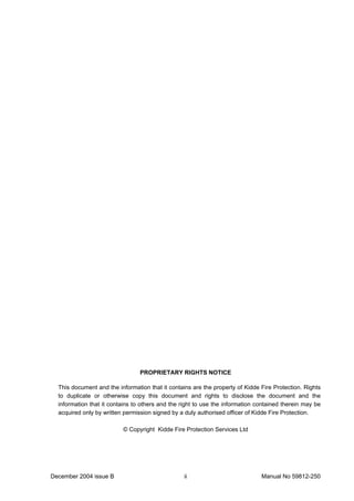 December 2004 issue B Manual No 59812-250ii
PROPRIETARY RIGHTS NOTICE
This document and the information that it contains are the property of Kidde Fire Protection. Rights
to duplicate or otherwise copy this document and rights to disclose the document and the
information that it contains to others and the right to use the information contained therein may be
acquired only by written permission signed by a duly authorised officer of Kidde Fire Protection.
© Copyright Kidde Fire Protection Services Ltd
 