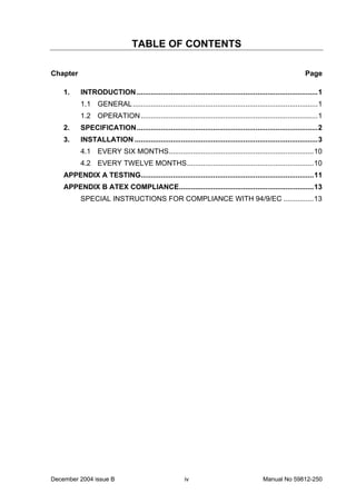 December 2004 issue B Manual No 59812-250iv
TABLE OF CONTENTS
Chapter Page
1. INTRODUCTION..........................................................................................1
1.1 GENERAL............................................................................................1
1.2 OPERATION........................................................................................1
2. SPECIFICATION..........................................................................................2
3. INSTALLATION ...........................................................................................3
4.1 EVERY SIX MONTHS........................................................................10
4.2 EVERY TWELVE MONTHS...............................................................10
APPENDIX A TESTING......................................................................................11
APPENDIX B ATEX COMPLIANCE...................................................................13
SPECIAL INSTRUCTIONS FOR COMPLIANCE WITH 94/9/EC ...............13
 