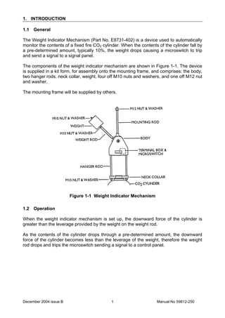 December 2004 issue B Manual No 59812-2501
1. INTRODUCTION
1.1 General
The Weight Indicator Mechanism (Part No. E8731-402) is a device used to automatically
monitor the contents of a fixed fire CO2 cylinder. When the contents of the cylinder fall by
a pre-determined amount, typically 10%, the weight drops causing a microswitch to trip
and send a signal to a signal panel.
The components of the weight indicator mechanism are shown in Figure 1-1. The device
is supplied in a kit form, for assembly onto the mounting frame, and comprises: the body,
two hanger rods, neck collar, weight, four off M10 nuts and washers, and one off M12 nut
and washer.
The mounting frame will be supplied by others.
Figure 1-1 Weight Indicator Mechanism
1.2 Operation
When the weight indicator mechanism is set up, the downward force of the cylinder is
greater than the leverage provided by the weight on the weight rod.
As the contents of the cylinder drops through a pre-determined amount, the downward
force of the cylinder becomes less than the leverage of the weight, therefore the weight
rod drops and trips the microswitch sending a signal to a control panel.
 