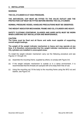 December 2004 issue B Manual No 59812-2503
3. INSTALLATION
WARNING
THE CO2 CYLINDER IS AT HIGH PRESSURE.
THE ANTI-RECOIL CAP MUST BE FITTED TO THE VALVE OUTLET AND THE
PROTECTION CAP MUST BE FITTED BEFORE MOVING THE CO2 CYLINDER.
NORMAL PRESSURE VESSEL HANDLING PRECAUTIONS MUST BE OBSERVED.
THE WEIGHT INDICATOR MECHANISM, FRAME AND CO2 CYLINDER ARE HEAVY.
SAFETY CLOTHING (FOOTWEAR, GLASSES AND HARD HATS) MUST BE WORN
WHEN CARRYING OUT INSTALLATION AND MAINTENANCE.
CAUTION
The frame must be fixed and all floors and walls must capable of supporting
overall weight loadings.
The weight of the weight indicator mechanism is heavy and may operate at any
time. It is therefore recommended that the weight indicator mechanisms and the
CO2 cylinders are installed in unoccupied areas.
To install the weight indicator mechanism carry out the following procedure and see
Figures 3-1 through 3-6.
(a) Assemble the mounting frame, supplied by others, to comply with Figure 3-6.
(b) If the weight indicator mechanism is outside or in a damp environment, it is
recommended that the threads are sprayed with oil to keep them free of rust.
(c) Using the mounting rod, fit the body to the mounting frame using the M12 nut and
washer, see Figure 3-5.
 
