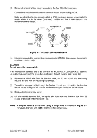 December 2004 issue B Manual No 59812-2504
(d) Remove the terminal box cover, by undoing the four M4x16 mm screws.
Connect the flexible conduit to each terminal box as shown in Figure 3-1.
Make sure that the flexible conduit, rated at IP 65 minimum, passes underneath the
weight when it is in the down (operated) position and that it does obstruct the
movement of the weight.
Figure 3-1 Flexible Conduit Installation
(e) It is recommended to connect the microswitch in SERIES, this enables the wires to
monitored continuously.
CAUTION
Do not touch the microswitch.
If the microswitch contacts are to be wired in the NORMALLY CLOSED (N/C) position,
i.e. in SERIES, carry out the procedure in steps (i) through (iv) and see Figure 3-2.
(i) Remove the BLUE wire from the terminal block, cut 10 mm from it and electrically
insulate the end with an insulating cap or tape.
(ii) Thread the two core cable through the flexible conduit and connect to the terminal
box as shown in Figure 3-2. Use an insulated crimp pin connector for each wire.
(iii) Replace the terminal box cover.
(iv) On the end/last terminal box, the spare exit hole from the terminal box must be
sealed or blanked off to maintain IP 65.
NOTE A simpler SERIES installation using a single wire is shown in Figure 3-3.
However, the wire will not be monitored continuously.
 