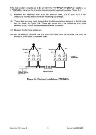 December 2004 issue B Manual No 59812-2506
If the microswitch contacts are to be wired in the NORMALLY OPEN (N/O) position, i.e.
in PARALLEL, carry out the procedure in steps (v) through (viii) and see Figure 3-4.
(v) Remove the YELLOW wire from the terminal block, cut 10 mm from it and
electrically insulate the end with an insulating cap or tape.
(vi) Thread the two core cable through the flexible conduit and connect to the terminal
box as shown in Figure 3-4. Where two wires are to be connected into same
terminal outlet, use an insulated blade terminal connector.
(vii) Replace the terminal box cover.
(viii) On the end/last terminal box, the spare exit hole from the terminal box must be
sealed or blanked off to maintain IP 65.
Figure 3-4 Electrical Installation - PARALLEL
 