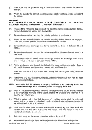 December 2004 issue B Manual No 59812-2507
(f) Make sure that the protection cap is fitted and inspect the cylinder for external
damage.
(g) Weigh the cylinder for correct contents using a scale weighing device and record
the weight.
WARNING
IF CYLINDERS ARE TO BE MOVED IN A SKID ASSEMBLY, THEY MUST BE
SECURELY WEDGED IN POSITION TO PREVENT MOVEMENT.
(h) Transport the cylinder to its position at the mounting frame using a suitable trolley.
Remove the securing wedge from the cylinder.
(i) Remove the protection cap from the cylinder and store in a safe place.
(j) Screw the neck collar fully onto the cylinder ensuring that all threads are engaged.
Make sure that the cylinder valve outlet is in the correct position.
(k) Connect the flexible discharge hose to the manifold and torque to between 30 and
40 Nm.
(l) Remove the anti-recoil cap from discharge outlet of the cylinder valve and store in a
safe place.
Connect the other end of the flexible discharge hose to the discharge outlet of the
cylinder valve and torque to between 30 and 40 Nm.
(m) Fit the two hanger rods through the holes in the body and the neck collar. Secure
with an M10 nut and washer on each hanger rod, see Figure 3-5.
Make sure that the M10 nuts are screwed evenly onto the hanger rods by the same
amount.
(n) Tighten the M12 nut, on the mounting rod, until the cylinder is 20 mm from the floor
or mounting frame base.
NOTE Make sure that the cylinder is hanging vertically. If not, carefully adjust the
nuts on the hanger rods until the cylinder is hanging vertically
(o) Fit an M10 nut to the weight rod and wind halfway down the rod. Fit an M10 washer
to the weight rod, followed by the weight, another M10 washer and finally an M10
nut. DO NOT TIGHTEN.
(p) With the weight rod in the “full” (uppermost) position, slowly wind the nuts and
weight up the rod away from the body, until a position is reached where the weight
rod will just begin to drop from its stop.
(q) From this set point, wind the inner nut towards the body by five turns. Hold this
position and lock the other nut against the weight. With the weight in the “full”
position, the indicator is now set.
(r) If required, carry out the testing procedure, refer to Appendix A.
(s) Repeat steps (a) through (r) for each weight indicator mechanism and cylinder.
 